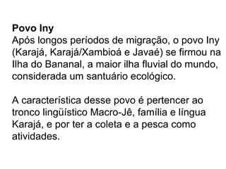 Povo Iny
Após longos períodos de migração, o povo Iny
(Karajá, Karajá/Xambioá e Javaé) se firmou na
Ilha do Bananal, a maior ilha fluvial do mundo,
considerada um santuário ecológico.
A característica desse povo é pertencer ao
tronco lingüístico Macro-Jê, família e língua
Karajá, e por ter a coleta e a pesca como
atividades.
 