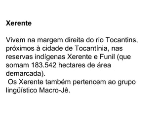 Xerente
Vivem na margem direita do rio Tocantins,
próximos à cidade de Tocantínia, nas
reservas indígenas Xerente e Funil (que
somam 183.542 hectares de área
demarcada).
Os Xerente também pertencem ao grupo
lingüístico Macro-Jê.
 