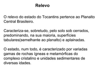 Relevo
O relevo do estado do Tocantins pertence ao Planalto
Central Brasileiro.
Caracteriza-se, sobretudo, pelo solo sob cerrados,
predominando, na sua maioria, superfícies
tabulares(semelhante ao planalto) e aplainadas.
O estado, num todo, é caracterizado por variadas
gamas de rochas ígneas e metamórficas do
complexo cristalino e unidades sedimentares de
diversas idades.
 