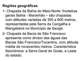 Regiões geográficas
1- Chapada da Bahia do Meio-Norte: fronteiras
gerais Bahia - Maranhão – são chapadas
com altitudes variadas de 300 a 600 metros,
representadas pela Serra da Cangalha e
Mangabeira no Município de Itacajá.
2- Chapada da Bacia de São Francisco:
apresenta como divisor das águas das
Bacias São Francisco/Tocantins, com altitude
média de novecentos metros. Característica
fisionômica: a Serra Geral de Goiás, a Leste
do estado.
 