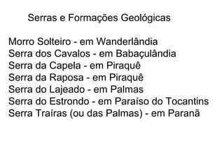 Serras e Formações Geológicas
Morro Solteiro - em Wanderlândia
Serra dos Cavalos - em Babaçulândia
Serra da Capela - em Piraquê
Serra da Raposa - em Piraquê
Serra do Lajeado - em Palmas
Serra do Estrondo - em Paraíso do Tocantins
Serra Traíras (ou das Palmas) - em Paranã
 