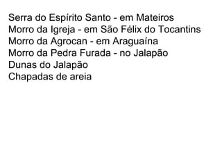 Serra do Espírito Santo - em Mateiros
Morro da Igreja - em São Félix do Tocantins
Morro da Agrocan - em Araguaína
Morro da Pedra Furada - no Jalapão
Dunas do Jalapão
Chapadas de areia
 