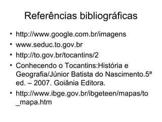 Referências bibliográficas
• http://www.google.com.br/imagens
• www.seduc.to.gov.br
• http://to.gov.br/tocantins/2
• Conhecendo o Tocantins:História e
Geografia/Júnior Batista do Nascimento.5ª
ed. – 2007. Goiânia Editora.
• http://www.ibge.gov.br/ibgeteen/mapas/to
_mapa.htm
 