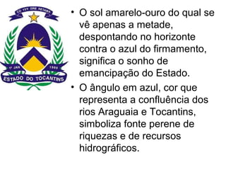 • O sol amarelo-ouro do qual se
vê apenas a metade,
despontando no horizonte
contra o azul do firmamento,
significa o sonho de
emancipação do Estado.
• O ângulo em azul, cor que
representa a confluência dos
rios Araguaia e Tocantins,
simboliza fonte perene de
riquezas e de recursos
hidrográficos.
 