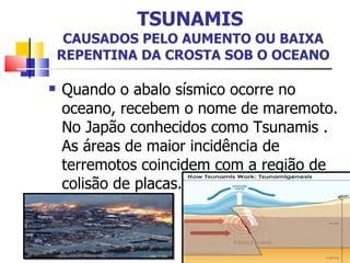 TSUNAMIS   CAUSADOS PELO AUMENTO OU BAIXA REPENTINA DA CROSTA SOB O OCEANO Quando o abalo sísmico ocorre no oceano, recebem o nome de maremoto. No Japão conhecidos como Tsunamis . As áreas de maior incidência de terremotos coincidem com a região de colisão de placas.  
