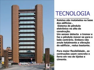 TECNOLOGIA Roletes são instalados na base dos edificíos . Sistema de pêndulo eletrônico no alto da construção.  Um sensor detecta  o tremor e faz o pêndulo mover-se para o lado contrário. Embora não anule totalmente a vibração  do edifíicio , reduz bastante.  Para maior flexibilidade , as contruções usam concreto e ferro em vez de tijolos e cimento . 