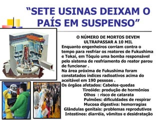 “ SETE USINAS DEIXAM O PAÍS EM SUSPENSO” O NÚMERO DE MORTOS DEVEM ULTRAPASSAR A 10 MIL Enquanto engenheiros corriam contra o tempo para resfriar os reatores de Fukushima e Tokai, em Tóquio uma bomba responsável pelo sistema de resfriamento do reator parou de funcionar . Na área próxima de Fukushima foram constatados índices radioativos acima do aceitável em 190 pessoas . Os órgãos afetados: Cabelos-quedas Tireóide: produção de hormônios  Olhos  : risco de catarata Pulmões: dificuldades de respirar  Mucosa digestiva: hemorragias  Glândulas genitais: problemas reprodutivos  Intestinos: diarréia, vômitos e desidratação 