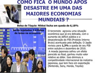 COMO FICA  O MUNDO APÓS  DESASTRE EM UMA DAS  MAIORES ECONOMIAS MUNDIAIS ? Bolsa de Tóquio: Nikkei fecha em queda de 6,18%  O terremoto  agravou uma situação econômica que já era delicada, com o aumento do déficit público e a desaceleração do PIB (Produto Interno Bruto) acentuada pela deflação. O Japão revisou para  1,3%  a queda de seu PIB entre outubro e dezembro de 2010.   A moeda japonesa sofreu um efeito parecido ao Real, ganhou muito valor relativo ao dólar. Isso diminuiu a competitividade internacional da indústria japonesa, que tem foco em exportação (Nintendo, Sony, Honda, Toyota) Serão injetados 3 trilhões de ienes na economia . 