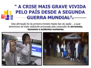 “  A CRISE MAIS GRAVE VIVIDA PELO PAÍS DESDE A SEGUNDA GUERRA MUNDIAL”. Esta afirmação foi do primeiro-ministro Naoto Kan do Japão  , a qual denominou de tripla catástrofe provocada pela conjunção de  terremoto, tsunamis e acidentes nucleares. 