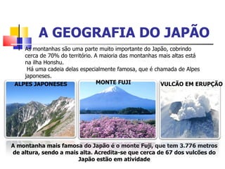 A GEOGRAFIA DO JAPÃO A montanha mais famosa do Japão  é  o monte Fuji, que tem 3.776 metros de altura, sendo a mais alta. Muitas das montanhas do Japão são vulcânicas e, desta forma, h á  muitas de suas  á reas com fontes t é rmicas naturais. Isto se deve  à  atividade vulcânica.  À s vezes, a  á gua  é  tão quente que  é  poss í vel cozinhar nela um ovo. As montanhas são uma parte muito importante do Japão, cobrindo cerca de 70% do território. A maioria das montanhas mais altas está na ilha Honshu. Há uma cadeia delas especialmente famosa, que é chamada de Alpes japoneses. A montanha mais famosa do Japão é o monte Fuji, que tem 3.776 metros de altura, sendo a mais alta. Acredita-se que cerca de 67 dos vulcões do Japão estão em atividade MONTE FUJI VULCÃO EM ERUPÇÃO ALPES JAPONESES 