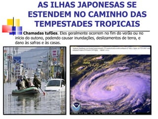 AS ILHAS JAPONESAS SE ESTENDEM NO CAMINHO DAS TEMPESTADES TROPICAIS Chamadas tufões . Eles geralmente ocorrem no fim do verão ou no início do outono, podendo causar inundações, deslizamentos de terra, e dano às safras e às casas. 