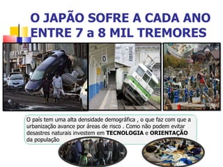 O JAPÃO SOFRE A CADA ANO ENTRE 7 a 8 MIL TREMORES  O país tem uma alta densidade demográfica , o que faz com que a urbanização avance por áreas de risco . Como não podem evitar desastres naturais investem em  TECNOLOGIA  e  ORIENTAÇÃO  da população  