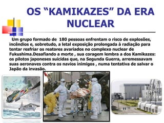 OS “KAMIKAZES” DA ERA NUCLEAR Um grupo formado de  180 pessoas enfrentam o risco de explosões, incêndios e, sobretudo, a letal exposição prolongada à radiação para tentar resfriar os reatores avariados no complexo nuclear de Fukushima.Desafiando a morte , sua coragem lembra a dos Kamikazes: os pilotos japoneses suicidas que, na Segunda Guerra, arremessavam suas aeronaves contra os navios inimigos , numa tentativa de salvar o Japão da invasão.  