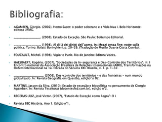 AGAMBEN, Giorgio. (2002), Homo Sacer: o poder soberano e a Vida Nua I. Belo Horizonte: editora UFMG.__________________. (2008), Estado de Exceção. São Paulo: Boitempo Editorial.__________________. (1998), Al di là dei diritti dell’uomo. In: Mezzi senza fine: notte sulla politica. Torino: Bolatti Boringhieri, p. 20-29. (Tradução de Murilo Duarte Costa Corrêa).FOUCAULT, Michel. (1998), Vigiar e Punir. Rio de Janeiro: Editora Vozes.HAESBAERT, Rogério. (2007), “Sociedades de In-segurança e Des-Controle dos Territórios”. In: I Encontro nacional da Associação Brasileira de Relações Internacionais (ABRI), Transformações na Ordem Internacional na 1a. Década do Séculos XXI. Brasília, v. 1. p. 1-32.____________________. (2009), Des-controle dos territórios – e das fronteiras – num mundo globalizado. In: Revista Geografia em Questão, edição° n 02.MARTINS, Jasson da Silva. (2010), Estado de exceção e biopolítica no pensamento de Giorgio Agamben. In: Revista Tessituras (docentesfsd.com.br), edição n°2. REGEDAS LUIZ, José Victor. (2007), “Estado de Exceção como Regra”: O iRevista BBC História. Ano 1. Edição n°1.Bibliografia: