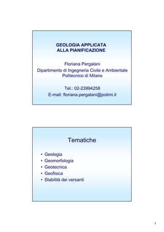 1
GEOLOGIA APPLICATA
ALLA PIANIFICAZIONE
Floriana Pergalani
Dipartimento di Ingegneria Civile e Ambientale
Politecnico di Milano
Tel.: 02-23994258
E-mail: floriana.pergalani@polimi.it
Tematiche
• Geologia
• Geomorfologia
• Geotecnica
• Geofisica
• Stabilità dei versanti
 