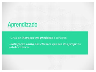 - Grau de inovação em produtos e serviços;

- Satisfação tanto dos clientes quanto dos próprios
colaboradores
 
