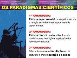 OS PARADIGMAS CIENTÍFICOS
1º PARADIGMA:
Ciência experimental ou empírica estuda
a relação entre fenômenos por meio de
experimentos
2º PARADIGMA:
Ciência teórica ou descritiva formula
modelos para descrição e explicação dos
fenômenos naturais
3º PARADIGMA:
Ciência baseada em simulação uso de
software e grande geração de dados
 