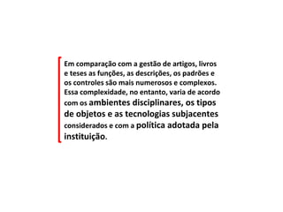 Em comparação com a gestão de artigos, livros
e teses as funções, as descrições, os padrões e
os controles são mais numerosos e complexos.
Essa complexidade, no entanto, varia de acordo
com os ambientes disciplinares, os tipos
de objetos e as tecnologias subjacentes
considerados e com a política adotada pela
instituição.
 