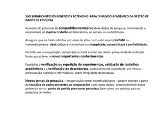 SÃO SIGNIFICANTES OS BENEFÍCIOS POTENCIAIS PARA O MUNDO ACADÊMICO DA GESTÃO DE
DADOS DE PESQUISA
Aumento do potencial de compartilhamento/reuso de dados de pesquisa, minimizando a
necessidade de duplicar trabalho no laboratório, no campo ou na biblioteca.
Assegura que os dados obtidos por meio de altos custos não sejam perdido ou
inadvertidamente destruídos e mantenham sua integridade, autenticidade e confiabilidade.
Permitir que a recuperação, comparação e meta análise dos dados proveniente de múltiplas
fontes possa levar a novos importantes conhecimentos.
Possibilita a verificação ou repetição de experimentos, validação de trabalhos
acadêmicos e a verificação de descobertas, particularmente importante em meio a
preocupação nacional e internacional sobre integridade da pesquisa.
Novos temas de pesquisa – em particular temas interdisciplinares – podem emergir a partir
da reanálise de dados existentes ou comparações com novos dados: crescentemente dados
podem se tornar ponto de partida para novas pesquisas, bem como um produto para as
pesquisas correntes.
 