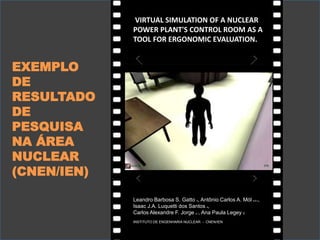 VIRTUAL SIMULATION OF A NUCLEAR
POWER PLANT'S CONTROL ROOM AS A
TOOL FOR ERGONOMIC EVALUATION.
Leandro Barbosa S. Gatto a, Antônio Carlos A. Mól a,b,c,
Isaac J.A. Luquetti dos Santos a,
Carlos Alexandre F. Jorge a,*, Ana Paula Legey c
INSTITUTO DE ENGENHARIA NUCLEAR - CNEN/IEN
EXEMPLO
DE
RESULTADO
DE
PESQUISA
NA ÁREA
NUCLEAR
(CNEN/IEN)
 