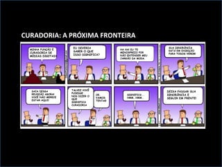 MINHA FUNÇÃO É
CURADORIA DE
MÍDIAS DIGITAIS
HA HA! EU TE
MENOSPREZO POR
NÃO ENTENDER MEU
JARGÃO DA MODA.
SAIA DESSA
REUNIÃO AGORA!
VOCÊ NÃO MERECE
ESTAR AQUI!
EU DEVERIA
SABER O QUE
ISSO SIGNIFICA?
SUA IGNORÂNCIA
ESTÁ EM EXIBIÇÃO
PARA TODOS VEREM!
TALVEZ VOCÊ
PUDESSE
NOS DIZER O
QUE
SIGNIFICA
CURADORIA
OK.
VAMOS
TENTAR
SIGNIFICA...
HMM..HMM..
DEIXA PASSAR SUA
IGNORÂNCIA E
SEGUIR EM FRENTE!
CURADORIA: A PRÓXIMA FRONTEIRA
 