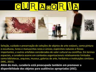 Seleção, cuidado e preservação de coleções de objetos de arte estáveis, como pintura
e esculturas, livros e manuscritos raros e únicos; espécimes naturais e físicos
importantes, e outros artefatos considerados de valor cultural ou científico. Em termos
espaciais, a curadoria ocorre em contextos organizacionais relativamente limitados
como bibliotecas, arquivos, museus, galerias de arte, herbários e instituições similares
(NRC, 2015).
Além do mais, curadoria está preocupada também em promover a
disponibilidade dos objetos para audiências apropriadas (JISC).
 