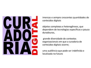imensas e sempre crescentes quantidades de
conteúdos digitais
objetos complexos e heterogêneos, que
dependem de tecnologias específicas e pouco
duradouras,
grande diversidade de contextos
organizacionais em que a curadoria de
conteúdos digitais ocorre;
uma audiência que pode ser indefinida e
localizada no futuro
 