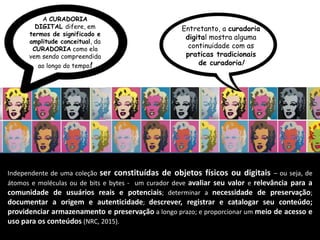 Independente de uma coleção ser constituídas de objetos físicos ou digitais – ou seja, de
átomos e moléculas ou de bits e bytes - um curador deve avaliar seu valor e relevância para a
comunidade de usuários reais e potenciais; determinar a necessidade de preservação;
documentar a origem e autenticidade; descrever, registrar e catalogar seu conteúdo;
providenciar armazenamento e preservação a longo prazo; e proporcionar um meio de acesso e
uso para os conteúdos (NRC, 2015).
A CURADORIA
DIGITAL difere, em
termos de significado e
amplitude conceitual, da
CURADORIA como ela
vem sendo compreendida
ao longo do tempo!
Entretanto, a curadoria
digital mostra alguma
continuidade com as
praticas tradicionais
de curadoria!
 