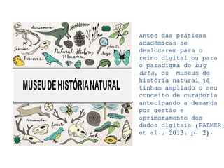 Antes das práticas
acadêmicas se
deslocarem para o
reino digital ou para
o paradigma do big
data, os museus de
história natural já
tinham ampliado o seu
conceito de curadoria
antecipando a demanda
por gestão e
aprimoramento dos
dados digitais (PALMER
et al., 2013, p. 2).
 
