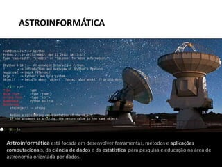 Astroinformática está focada em desenvolver ferramentas, métodos e aplicações
computacionais, da ciência de dados e da estatística para pesquisa e educação na área de
astronomia orientada por dados.
ASTROINFORMÁTICA
 