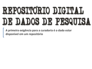 A primeira exigência para a curadoria é o dado estar
disponível em um repositório
 