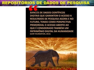 BANCOS DE DADOS CIENTÍFICOS
DIGITAIS QUE GARANTEM O ACESSO A
RESULTADOS DE PESQUISA AGORA E NO
FUTURO, TENDO COMO PERSPECTIVA
PRIMORDIAL O ACESSO ABERTO AO
QUE É CONSIDERADO TAMBÉM UM
PATRIMÔNIO DIGITAL DA HUMANIDADE
(SURF FOUNDATION, 2013)
REPOSITÓRIOS DE DADOS DE PESQUISA
 