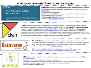 INVENIO é um framework para bibliotecas digitais, repositórios digitais, arquivos
multimídia ou repositório de dados de pesquisa disponíveis na web. http://invenio-
software.org/
Seguem exemplos de utilizadores:
Zenodo, um serviço do CERN que permite o compartilhamento de dados de pesquisa,
utiliza o Invenio – https://zenodo.org/
A biblioteca digital das Nações Unidas também utiliza este framework em seu
repositório – https://digitallibrary.un.org/
CKAN (Comprehensive Knowledge Archive Network) é um sistema de depósito e gerenciamento de dados que oferece
ferramentas para publicação, compartilhamento, descoberta e uso de dados. É um sistema voltado a governos nacionais e
regionais, companhias e organização que desejam disponibilizar seus dados (IBICT). O CKAN é uma aplicação web de
catalogação de dados desenvolvido pela Open Knowledge Foundation. O CKAN mantém uma descrição dos dados nele
armazenados, bem como outras informações úteis, como em que formatos eles estão disponíveis, quem é o seu dono e se eles
estão livremente disponíveis, e com quais assuntos ele se relaciona. Tal como ocorre num wiki, outros usuários podem melhorar
ou acrescentar informações, enquanto o CKAN guarda um histórico versionado (Wikipedia).
DATAVERSE is an open source web application to share, preserve, cite, explore, and analyze
research data. It facilitates making data available to others, and allows you to replicate others' work more
easily. Researchers, data authors, publishers, data distributors, and affiliated institutions all receive
academic credit and web visibility. http://dataverse.org
Dataverse supports DataCite DOIs. You can configure your installation following this guide:
http://guides.dataverse.org/en/latest/installation/config.html?highlight=datacite
O DSpace é um software dedicado à implementação de repositórios e que vem sido amplamente adotado no Brasil. DSpace
http://www.dspace.org
DSpace is an open source software platform that enables organisations to:
capture and describe digital material using a submission workflow module, or a variety of programmatic ingest options
distribute an organisation's digital assets over the web through a search and retrieval system
preserve digital assets over the long term.
PLATAFORMAS PARA GESTÃO DE DADOS DE PESQUISA
 