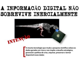 A mesma tecnologia que muda a pesquisa científica coloca os
dados gerados em risco e nos impõe o desafio estratégico,
gerencial e político de criar, arquivar, preservar e tornar
disponível esses dados
[
 