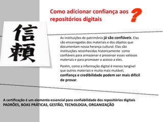 As instituições de patrimônio já são confiáveis. Elas
são encarregadas dos materiais e dos objetos que
documentam nossa herança cultural. Elas são
instituições reconhecidas historicamente como
confiáveis para armazenar e preservar esses valiosos
materiais e para promover o acesso a eles.
Porém, como a informação digital é menos tangível
que outros materiais e muito mais mutável,
confiança e credibilidade podem ser mais difícil
de provar.
Como adicionar confiança aos
repositórios digitais ?
A certificação é um elemento essencial para confiabilidade dos repositórios digitais
PADRÕES, BOAS PRÁTICAS, GESTÃO, TECNOLOGIA, ORGANIZAÇÃO
 