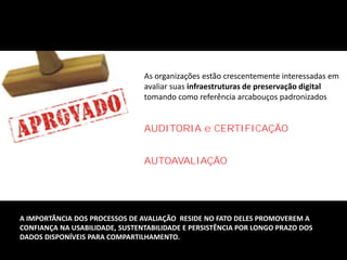 As organizações estão crescentemente interessadas em
avaliar suas infraestruturas de preservação digital
tomando como referência arcabouços padronizados
AUDITORIA e CERTIFICAÇÃO
AUTOAVALIAÇÃO
A IMPORTÂNCIA DOS PROCESSOS DE AVALIAÇÃO RESIDE NO FATO DELES PROMOVEREM A
CONFIANÇA NA USABILIDADE, SUSTENTABILIDADE E PERSISTÊNCIA POR LONGO PRAZO DOS
DADOS DISPONÍVEIS PARA COMPARTILHAMENTO.
 