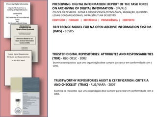 PRESERVING DIGITAL INFORMATION: REPORT OF THE TASK FORCE
ON ARCHIVING OF DIGITAL INFORMATION - CPA/RLG
CONTEÚDO | FIXIDADE | REFERÊNCIA | PROVENIÊNCIA | CONTEXTO
COLOCA OS DESAFIOS: EVITAR A OBSOLESCENCIA TECNOLÓGICA; MIGRAÇÃO; QUESTÕES
LEGAIS E ORGANIZACIONAIS; INFRAESTRUTURA DE GESTÃO
REFFERENCE MODEL FOR NA OPEN ARCHIVE INFORMATION SYSTEM
(OAIS) - CCSDS
TRUSTED DIGITAL REPOSITORIES: ATTRIBUTES AND RESPONSABILITIES
(TDR) - RLG-OCLC - 2002
Examina os requisitos que uma organização deve cumprir para estar em conformidade com o
OAIS.
TRUSTWORTHY REPOSITORIES AUDIT & CERTIFICATION: CRITERIA
AND CHECKLIST (TRAC) - RLG/NARA - 2007
Examina os requisitos que uma organização deve cumprir para estar em conformidade com o
OAIS.
 