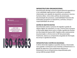 INFRAESTRUTURA ORGANIZACIONAL
Esta dimensão abrange a estrutura governativa do repositório e
a sua viabilidade organizacional, analisando as questões
relacionadas com a gestão do repositório, processos e recursos
humanos afetos. Inclui ainda: políticas de preservação,
documentação dos processos, sustentabilidade financeira das
instituições que gerem os repositórios, contratos, licenças e
responsabilidades do serviço.
GESTÃO DE OBJETOS DIGITAIS
Esta dimensão analisa o processo de ingestão e gestão de
objetos digitais do repositório, ou seja, a forma como incorpora
a informação digital assim como a criação e gestão dos Pacotes
de Informação de Arquivo (AIP). Engloba ainda o planeamento
da preservação e a forma como os AIP são preservados.
Finalmente, observa as componentes de gestão de informação
do serviço e a gestão de acessos.
INFRAESTRUTURA E GESTÃO DA SEGURANÇA
A última dimensão engloba as questões técnicas relacionadas
com a gestão e controlo de riscos inerentes à infraestrutura e a
gestão da segurança. Esta componente relaciona-se
diretamente com as infraestruturas disponibilizadas pelo
serviço SARI do projeto RCAAP.
 