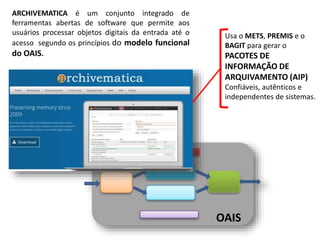 OAIS
ARCHIVEMATICA é um conjunto integrado de
ferramentas abertas de software que permite aos
usuários processar objetos digitais da entrada até o
acesso segundo os princípios do modelo funcional
do OAIS.
Usa o METS, PREMIS e o
BAGIT para gerar o
PACOTES DE
INFORMAÇÃO DE
ARQUIVAMENTO (AIP)
Confiáveis, autênticos e
independentes de sistemas.
 