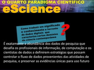 eScience
O QUARTO PARADIGMA CIENTÍFICO
É exatamente a abundância dos dados de pesquisa que
desafia os profissionais de informação, de computação e os
cientistas de dados a definirem estratégias que possam
controlar o fluxo de dados provenientes das atividades de
pesquisa, e preservar as evidências únicas para uso futuro
 