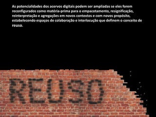 As potencialidades dos acervos digitais podem ser ampliadas se eles forem
reconfigurados como matéria-prima para o empacotamento, resignificação,
reinterpretação e agregações em novos contextos e com novos propósito,
estabelecendo espaços de colaboração e interlocução que definem o conceito de
reuso.
 