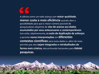 A ciência como um todo avança com maior qualidade,
menor custo e mais eficiência quando abre a
possibilidade para que o maior número possível de
pesquisadores disponha de vias de acesso aos dados
acumulados por seus antecessores e contemporâneos.
Isso evita, objetivamente, o custo da duplicação de esforços
e permite novas interpretações em diferentes
contextos científicos para esses dados e, além do mais,
permite que eles sejam integrados e retrabalhados de
forma mais criativa, descortinando horizontes para novas
pesquisas.
 