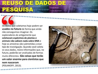 REUSO DE DADOS DE
PESQUISA
Os dados que coletamos hoje podem ser
usados no futuro de forma que ainda
não conseguimos imaginar. Os
exploradores de antigamente que
coletavam espécimes de plantas e
animais não sabiam nada sobre DNA e
hoje as amostras são submetidas a esse
tipo de investigação. Quando você coleta
os seus dados, reúne informações que, no
futuro, poderão ser analisadas de formas
muito diferentes. São coisas que terão
um valor enorme para cientistas que
nem nasceram
(POLIAKOFF, 2013).
 