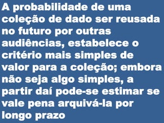 A probabilidade de uma
coleção de dado ser reusada
no futuro por outras
audiências, estabelece o
critério mais simples de
valor para a coleção; embora
não seja algo simples, a
partir daí pode-se estimar se
vale pena arquivá-la por
longo prazo
 