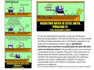 O “viés de publicação do positivo” preocupa há décadas
diversos pesquisadores. Partindo da ideia de que a comunidade
científica só pode aprender com os resultados negativos se os
dados forem publicados, existem alguns periódicos
científicos que investem na publicação do que não deu
certo em diversas áreas. Tais periódicos têm como premissa
a concepção de que o suposto “fracasso” é tão importante na
ciência como em outros aspectos da vida, e que o progresso
científico não depende apenas das realizações de indivíduos
isolados, mas requer colaboração, trabalho em equipe e
comunicação aberta com todos os resultados, sejam eles
positivos ou negativos.
Fonte: http://www.enago.com.br/blog/motivos-para-publicar-resultados-negativos/
 