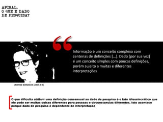 Informação é um conceito complexo com
centenas de definições [...]. Dado [por sua vez]
é um conceito simples com poucas definições,
porém sujeito a muitas e diferentes
interpretações
“
O que dificulta atribuir uma definição consensual ao dado de pesquisa é o fato idiossincrático que
ele pode ser muitas coisas diferentes para pessoas e circunstancias diferentes. Isto acontece
porque dado de pesquisa é dependente de interpretação
CRISTINE BORGMAN (2007, P.9)
 