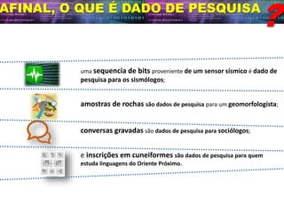 AFINAL, O QUE É DADO DE PESQUISA
?
uma sequencia de bits proveniente de um sensor sísmico é dado de
pesquisa para os sismólogos;
amostras de rochas são dados de pesquisa para um geomorfologista;
conversas gravadas são dados de pesquisa para sociólogos;
e inscrições em cuneiformes são dados de pesquisa para quem
estuda linguagens do Oriente Próximo.
 