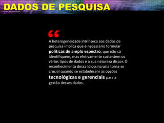 DADOS DE PESQUISA
A heterogeneidade intrínseca aos dados de
pesquisa implica que é necessário formular
políticas de amplo espectro, que não só
identifiquem, mas efetivamente sustentem os
vários tipos de dados e a sua natureza díspar. O
reconhecimento dessa idiossincrasia torna-se
crucial quando se estabelecem as opções
tecnológicas e gerenciais para a
gestão desses dados.
 