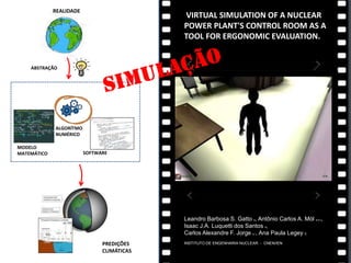 VIRTUAL SIMULATION OF A NUCLEAR
POWER PLANT'S CONTROL ROOM AS A
TOOL FOR ERGONOMIC EVALUATION.
Leandro Barbosa S. Gatto a, Antônio Carlos A. Mól a,b,c,
Isaac J.A. Luquetti dos Santos a,
Carlos Alexandre F. Jorge a,*, Ana Paula Legey c
INSTITUTO DE ENGENHARIA NUCLEAR - CNEN/IEN
ABSTRAÇÃO
REALIDADE
MODELO
MATEMÁTICO
ALGORÍTMO
NUMÉRICO
SOFTWARE
PREDIÇÕES
CLIMÁTICAS
 