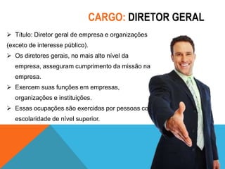 CARGO: DIRETOR GERAL
 Título: Diretor geral de empresa e organizações
(exceto de interesse público).

 Os diretores gerais, no mais alto nível da
empresa, asseguram cumprimento da missão na
empresa.
 Exercem suas funções em empresas,
organizações e instituições.
 Essas ocupações são exercidas por pessoas com
escolaridade de nível superior.

 